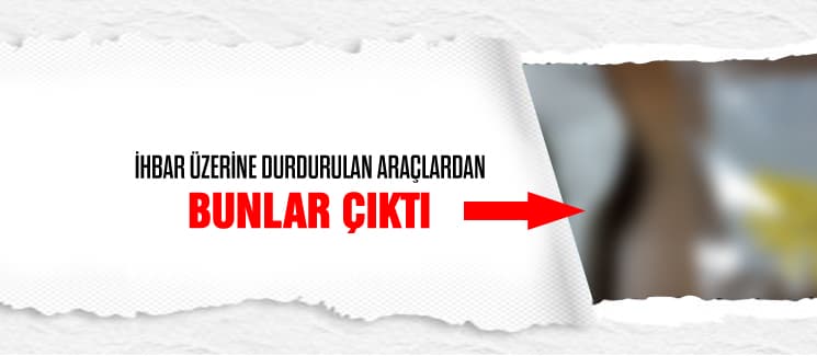 İhbar üzerine durdurulan araçlardan bunlar çıktı