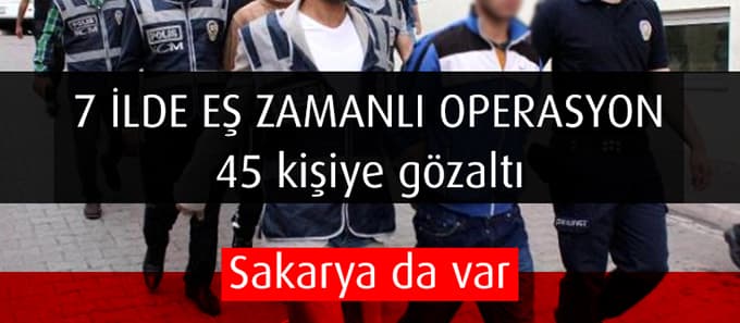 7 ilde eş zamanlı operasyon, 45 kişiye gözaltı