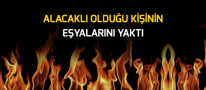 Alacaklısının eşyalarını yaktı