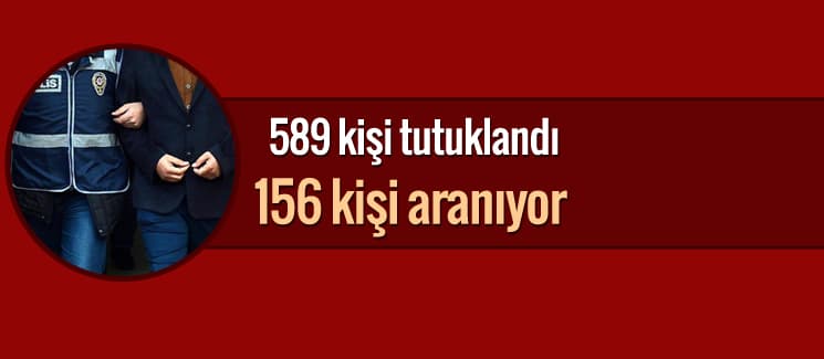 589 kişi tutuklandı, 156 kişi aranıyor