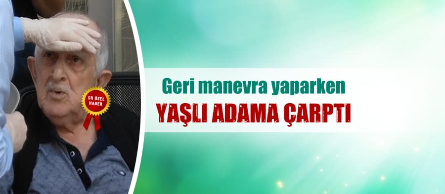 Geri manevra yaparken yaşlı adama çarptı