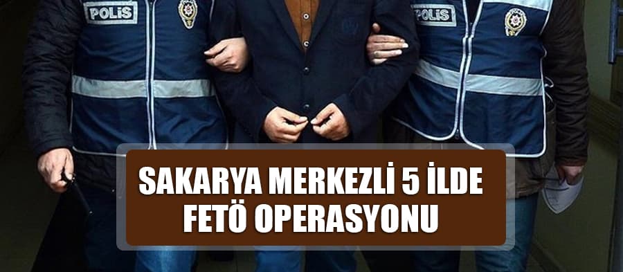 Sakarya merkezli 5 ilde FETÖ operasyonu