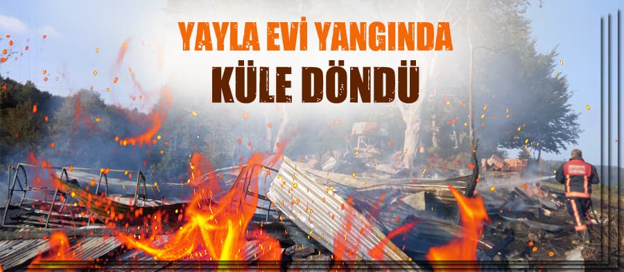 Yayla evi çıkan yangında küle döndü