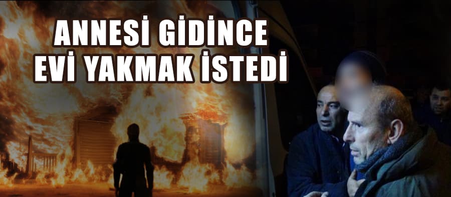 Annesi gidince evi yakmak istedi