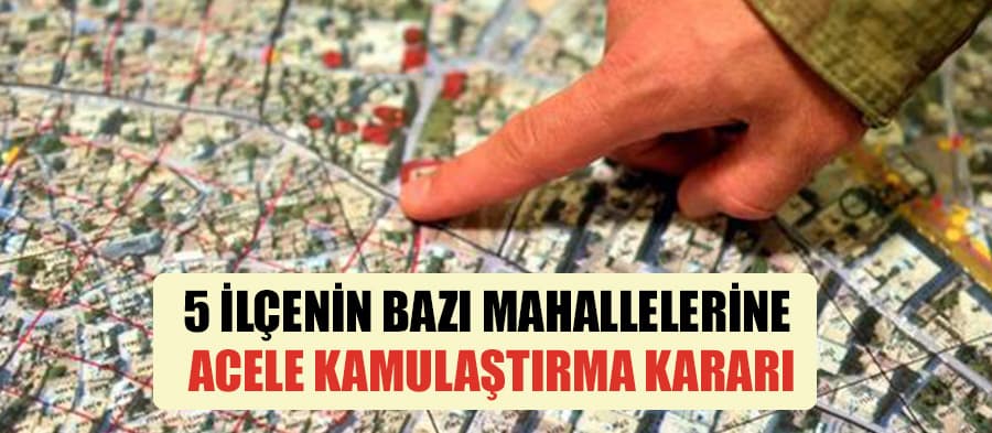 5 ilçenin bazı mahalleleri için acele kamulaştırma kararı