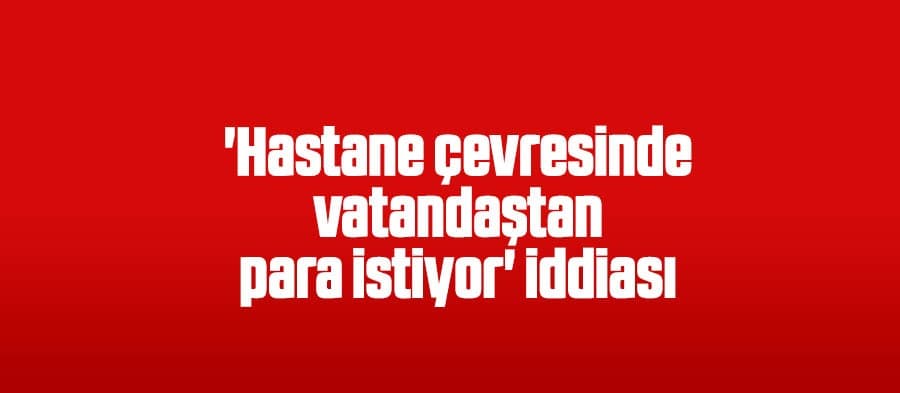 'Hastane çevresinde vatandaştan para istiyor' iddiası